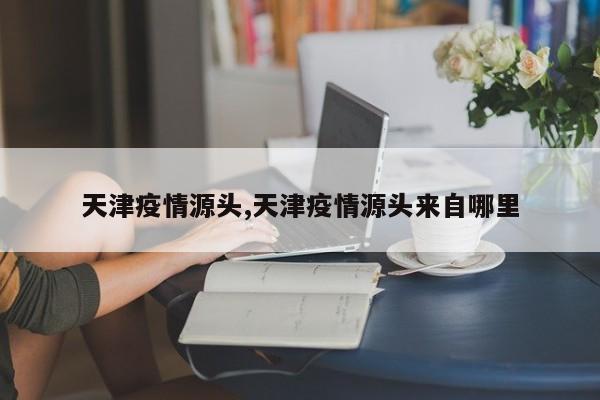 天津疫情源头,天津疫情源头来自哪里